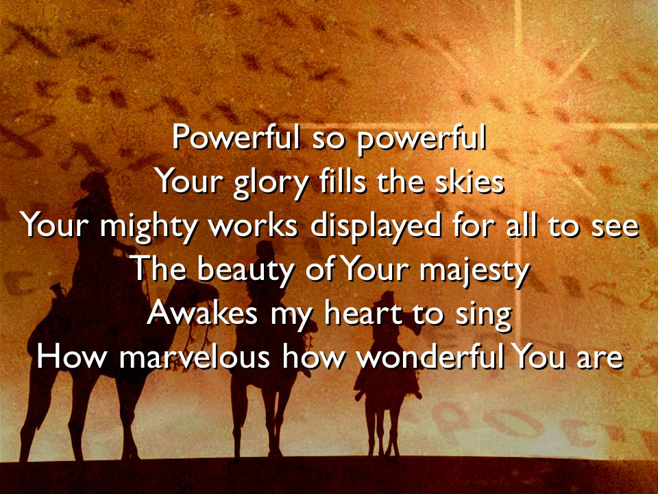 Powerful so powerful Your glory fills the skies Your mighty works displayed for all to see The beauty of Your majesty Awakes my heart to sing How marvelous how wonderful You are Powerful so powerful Your glory fills the skies Your mighty works displayed for all to see The beauty of Your majesty Awakes my heart to sing How marvelous how wonderful You are