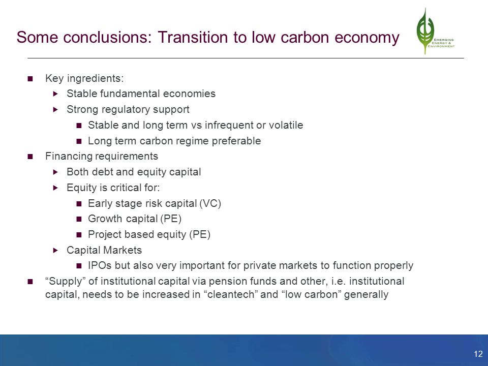 12 Some conclusions: Transition to low carbon economy Key ingredients:  Stable fundamental economies  Strong regulatory support Stable and long term vs infrequent or volatile Long term carbon regime preferable Financing requirements  Both debt and equity capital  Equity is critical for: Early stage risk capital (VC) Growth capital (PE) Project based equity (PE)  Capital Markets IPOs but also very important for private markets to function properly Supply of institutional capital via pension funds and other, i.e.