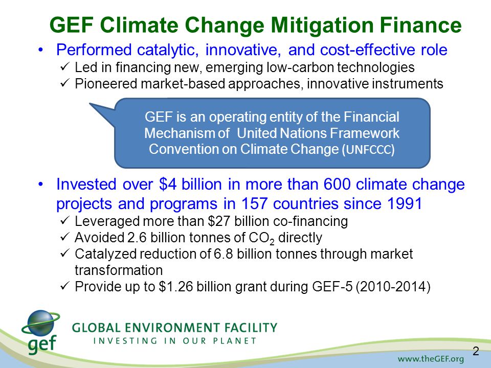 GEF Climate Change Mitigation Finance Performed catalytic, innovative, and cost-effective role Led in financing new, emerging low-carbon technologies Pioneered market-based approaches, innovative instruments Invested over $4 billion in more than 600 climate change projects and programs in 157 countries since 1991 Leveraged more than $27 billion co-financing Avoided 2.6 billion tonnes of CO 2 directly Catalyzed reduction of 6.8 billion tonnes through market transformation Provide up to $1.26 billion grant during GEF-5 ( ) GEF is an operating entity of the Financial Mechanism of United Nations Framework Convention on Climate Change (UNFCCC) 2