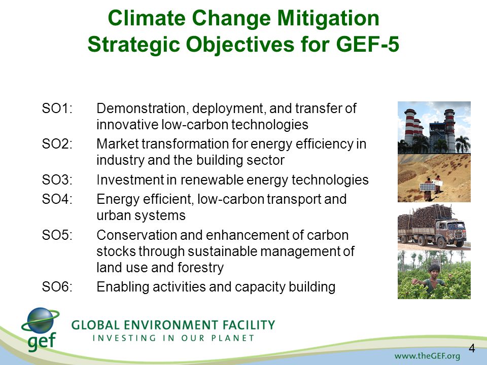 Climate Change Mitigation Strategic Objectives for GEF-5 SO1:Demonstration, deployment, and transfer of innovative low-carbon technologies SO2:Market transformation for energy efficiency in industry and the building sector SO3:Investment in renewable energy technologies SO4:Energy efficient, low-carbon transport and urban systems SO5:Conservation and enhancement of carbon stocks through sustainable management of land use and forestry SO6: Enabling activities and capacity building 4