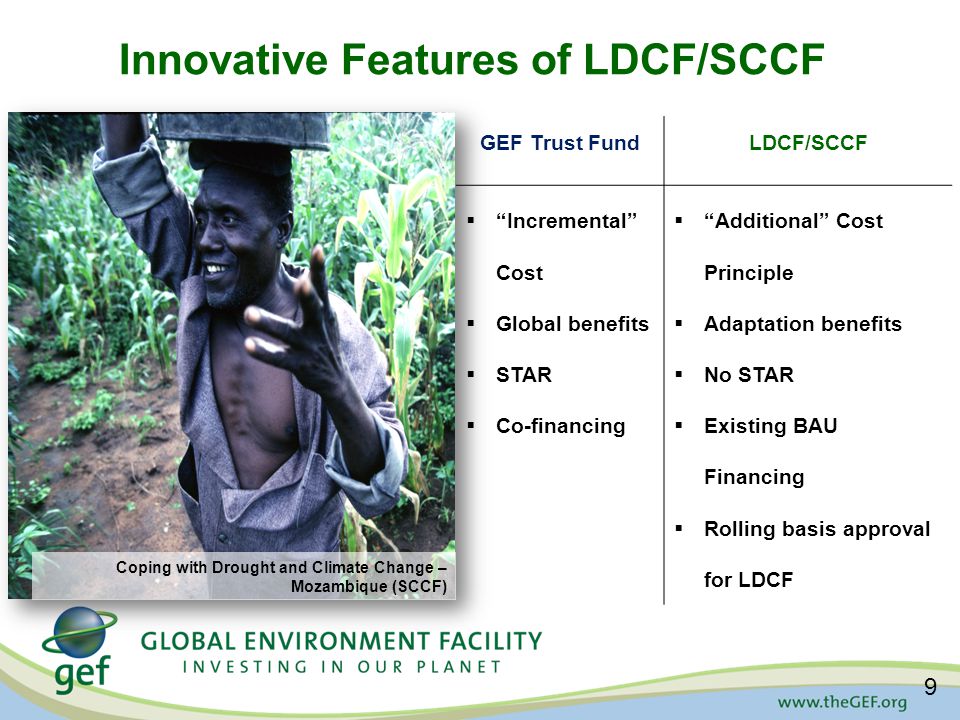 Innovative Features of LDCF/SCCF GEF Trust FundLDCF/SCCF  Incremental Cost  Global benefits  STAR  Co-financing  Additional Cost Principle  Adaptation benefits  No STAR  Existing BAU Financing  Rolling basis approval for LDCF Coping with Drought and Climate Change – Mozambique (SCCF) 9