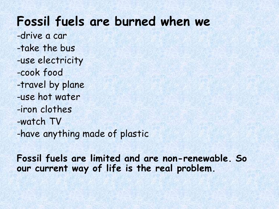 Fossil fuels are burned when we -drive a car -take the bus -use electricity -cook food -travel by plane -use hot water -iron clothes -watch TV -have anything made of plastic Fossil fuels are limited and are non-renewable.