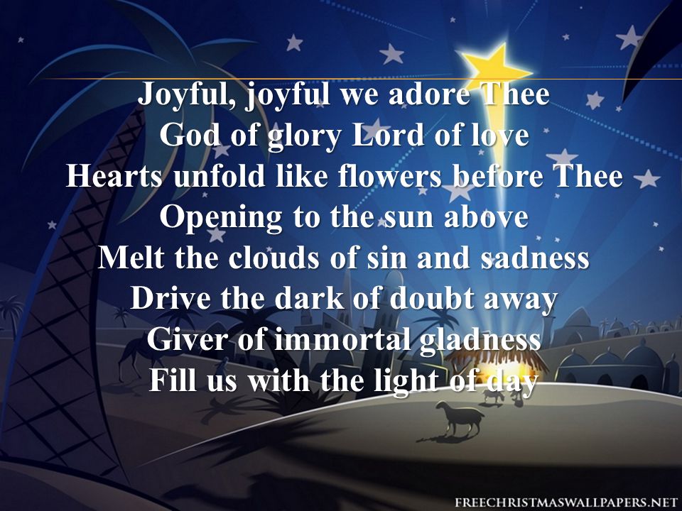 Joyful, joyful we adore Thee God of glory Lord of love Hearts unfold like flowers before Thee Opening to the sun above Melt the clouds of sin and sadness Drive the dark of doubt away Giver of immortal gladness Fill us with the light of day
