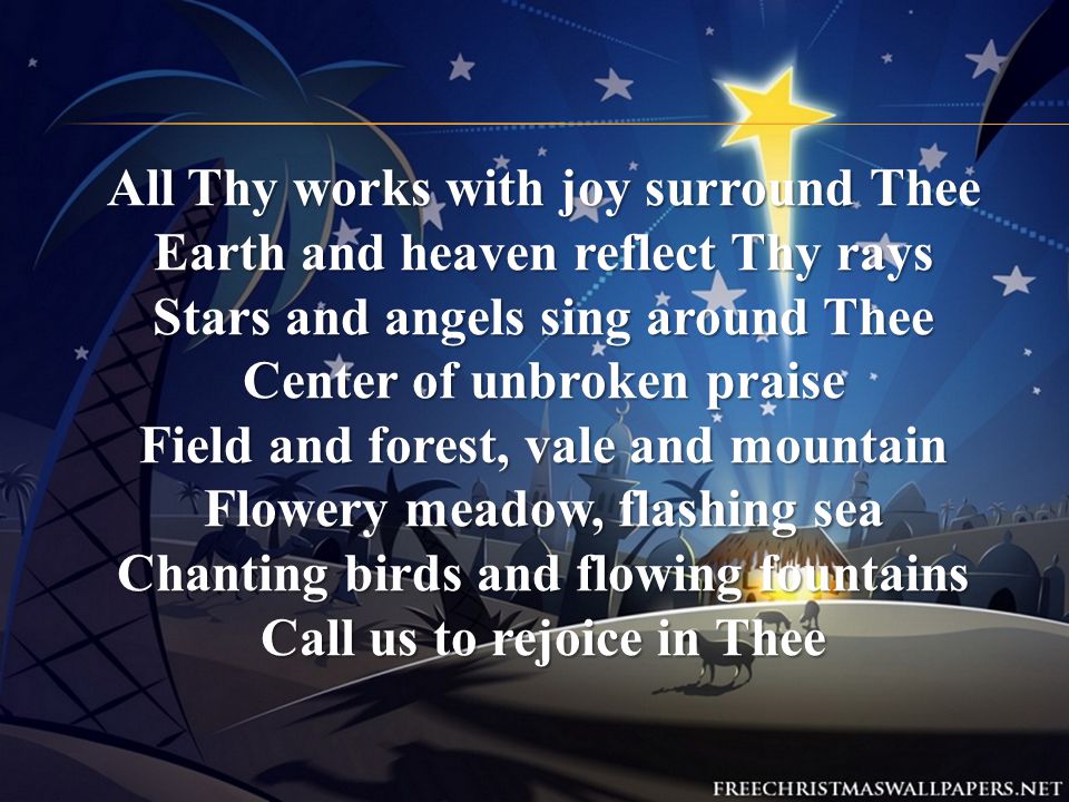 All Thy works with joy surround Thee Earth and heaven reflect Thy rays Stars and angels sing around Thee Center of unbroken praise Field and forest, vale and mountain Flowery meadow, flashing sea Chanting birds and flowing fountains Call us to rejoice in Thee