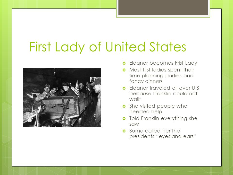 First Lady of United States  Eleanor becomes Frist Lady  Most first ladies spent their time planning parties and fancy dinners  Eleanor traveled all over U.S because Franklin could not walk  She visited people who needed help  Told Franklin everything she saw  Some called her the presidents eyes and ears