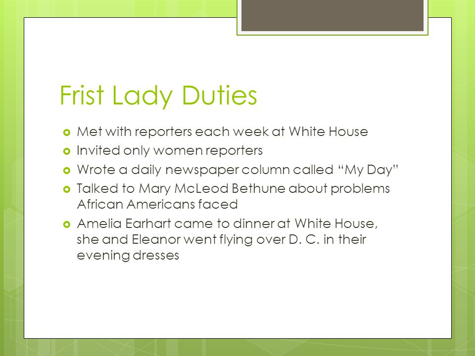 Frist Lady Duties  Met with reporters each week at White House  Invited only women reporters  Wrote a daily newspaper column called My Day  Talked to Mary McLeod Bethune about problems African Americans faced  Amelia Earhart came to dinner at White House, she and Eleanor went flying over D.