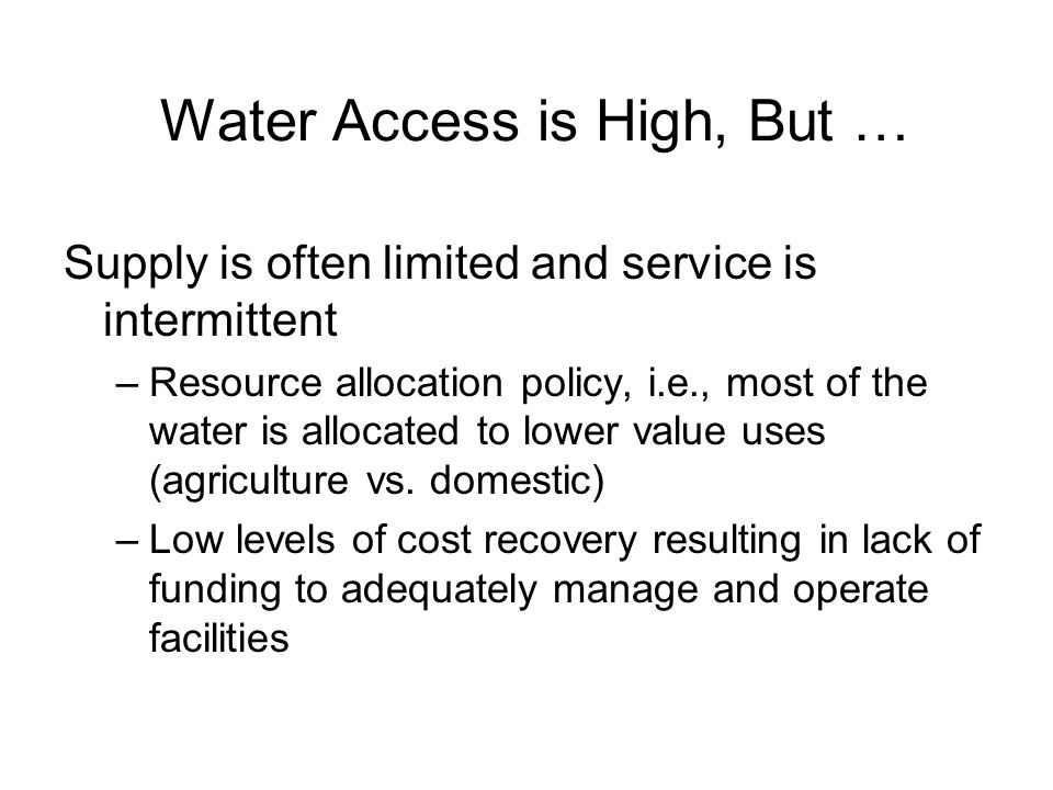 Water Access is High, But … Supply is often limited and service is intermittent –Resource allocation policy, i.e., most of the water is allocated to lower value uses (agriculture vs.