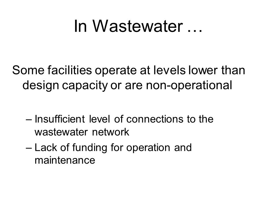In Wastewater … Some facilities operate at levels lower than design capacity or are non-operational –Insufficient level of connections to the wastewater network –Lack of funding for operation and maintenance