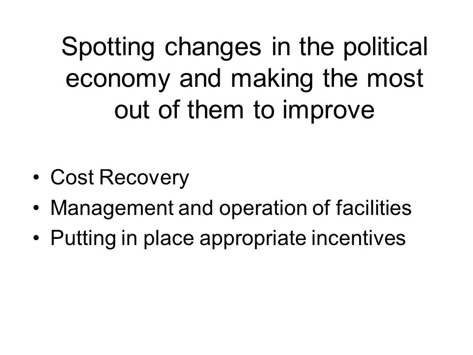 Spotting changes in the political economy and making the most out of them to improve Cost Recovery Management and operation of facilities Putting in place appropriate incentives