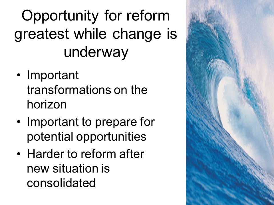 Opportunity for reform greatest while change is underway Important transformations on the horizon Important to prepare for potential opportunities Harder to reform after new situation is consolidated