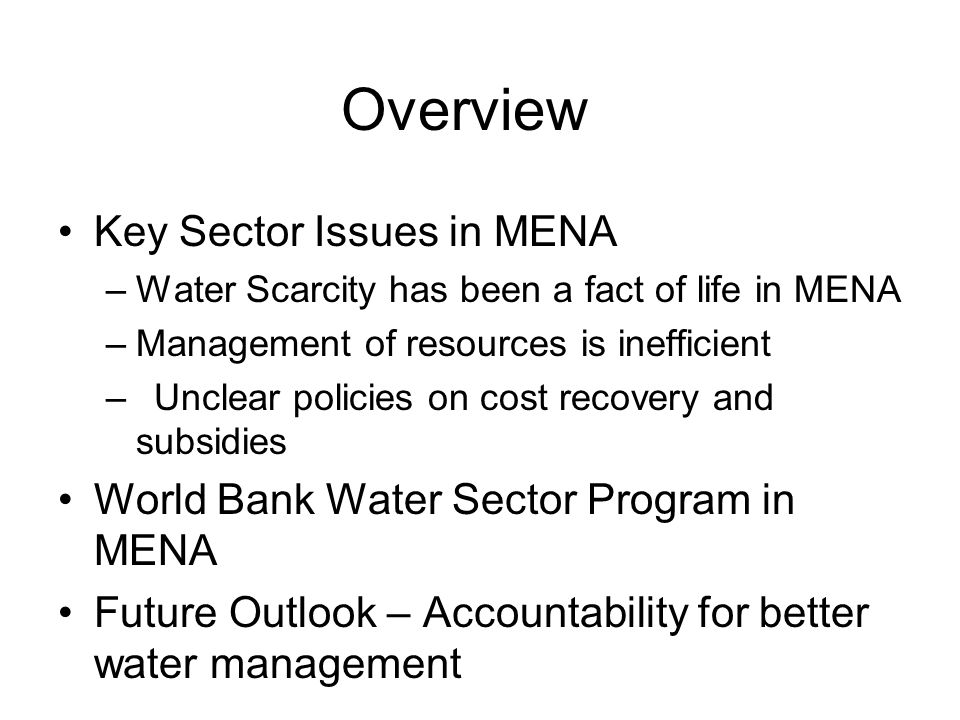 Overview Key Sector Issues in MENA –Water Scarcity has been a fact of life in MENA –Management of resources is inefficient –Unclear policies on cost recovery and subsidies World Bank Water Sector Program in MENA Future Outlook – Accountability for better water management
