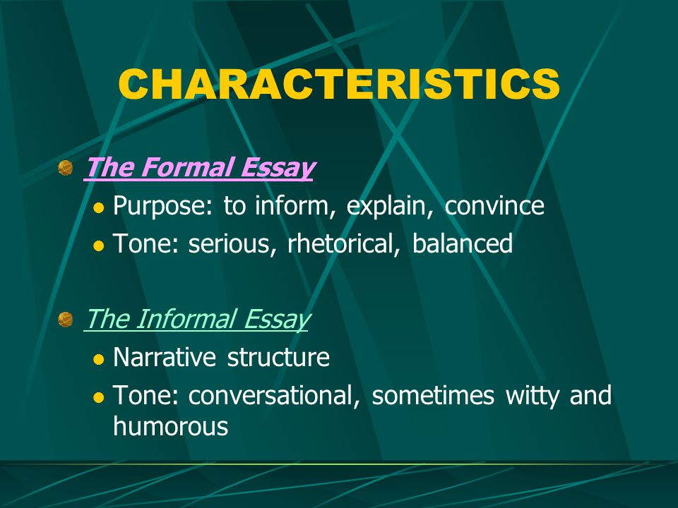 CHARACTERISTICS The Formal Essay Purpose: to inform, explain, convince Tone: serious, rhetorical, balanced The Informal Essay Narrative structure Tone: conversational, sometimes witty and humorous