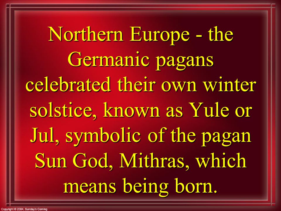 Northern Europe - the Germanic pagans celebrated their own winter solstice, known as Yule or Jul, symbolic of the pagan Sun God, Mithras, which means being born.