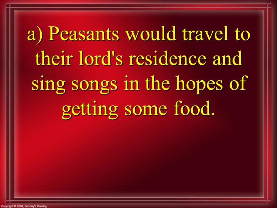 a) Peasants would travel to their lord s residence and sing songs in the hopes of getting some food.