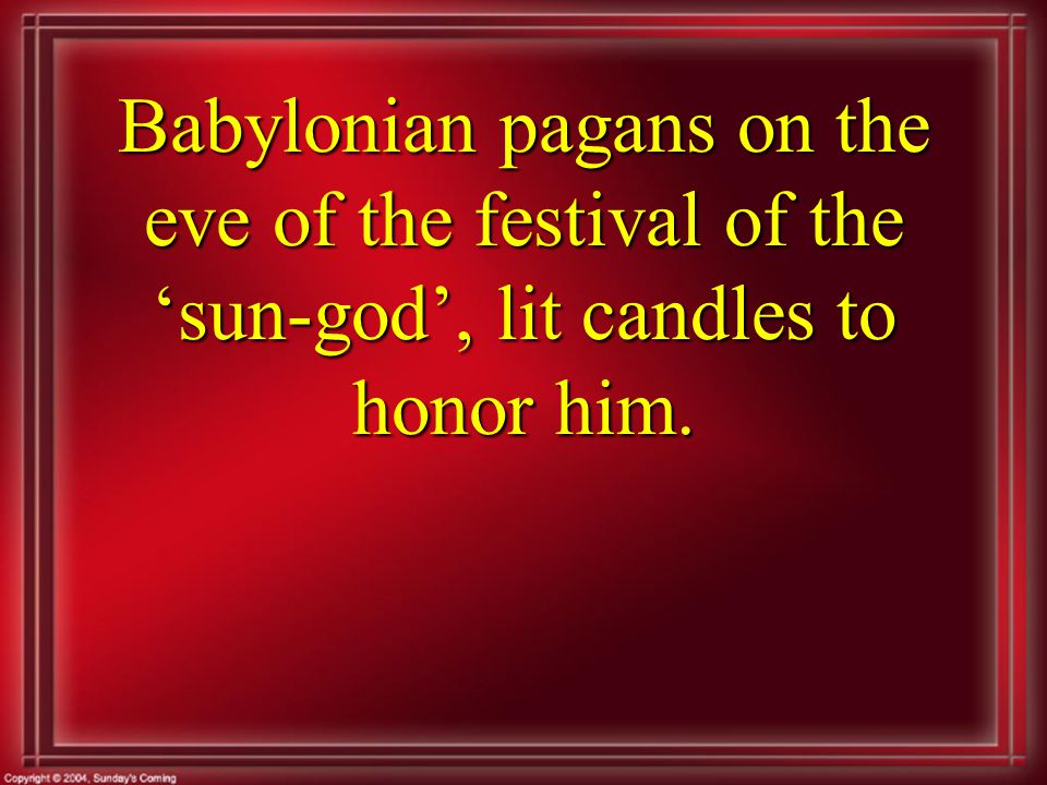 Babylonian pagans on the eve of the festival of the ‘sun-god’, lit candles to honor him.