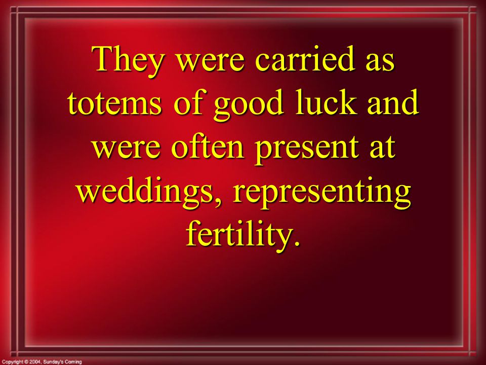 They were carried as totems of good luck and were often present at weddings, representing fertility.