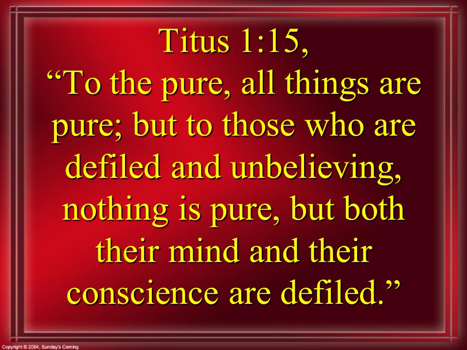 Titus 1:15, To the pure, all things are pure; but to those who are defiled and unbelieving, nothing is pure, but both their mind and their conscience are defiled.