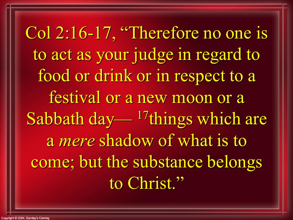 Col 2:16-17, Therefore no one is to act as your judge in regard to food or drink or in respect to a festival or a new moon or a Sabbath day— 17 things which are a mere shadow of what is to come; but the substance belongs to Christ.