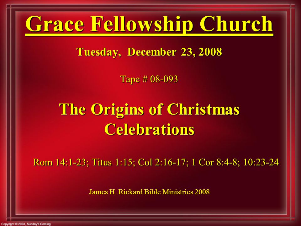 Grace Fellowship Church Tuesday, December 23, 2008 Tape # The Origins of Christmas Celebrations Rom 14:1-23; Titus 1:15; Col 2:16-17; 1 Cor 8:4-8; 10:23-24 Grace Fellowship Church Tuesday, December 23, 2008 Tape # The Origins of Christmas Celebrations Rom 14:1-23; Titus 1:15; Col 2:16-17; 1 Cor 8:4-8; 10:23-24 James H.