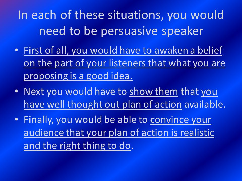 In each of these situations, you would need to be persuasive speaker First of all, you would have to awaken a belief on the part of your listeners that what you are proposing is a good idea.