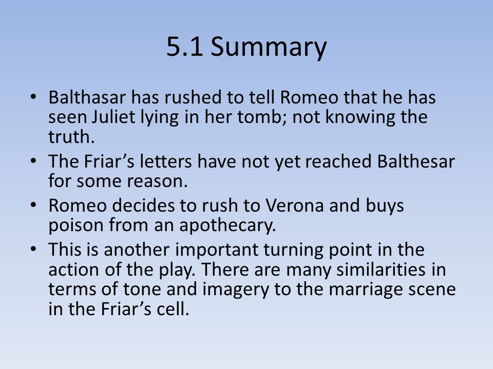 5.1 Summary Balthasar has rushed to tell Romeo that he has seen Juliet lying in her tomb; not knowing the truth.
