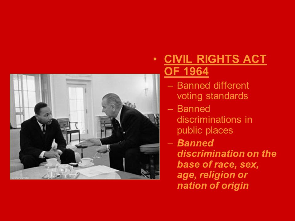 CIVIL RIGHTS ACT OF 1964 –Banned different voting standards –Banned discriminations in public places –Banned discrimination on the base of race, sex, age, religion or nation of origin