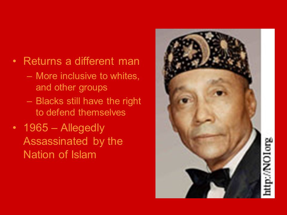 Returns a different man –More inclusive to whites, and other groups –Blacks still have the right to defend themselves 1965 – Allegedly Assassinated by the Nation of Islam