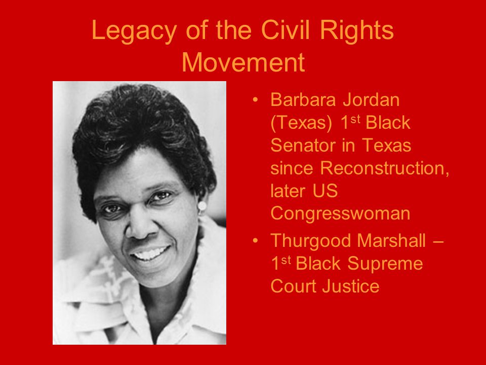 Legacy of the Civil Rights Movement Barbara Jordan (Texas) 1 st Black Senator in Texas since Reconstruction, later US Congresswoman Thurgood Marshall – 1 st Black Supreme Court Justice