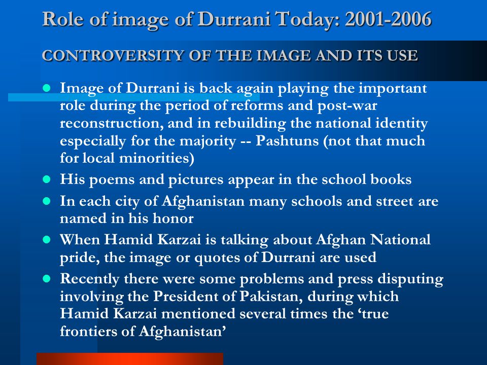 Role of image of Durrani Today: CONTROVERSITY OF THE IMAGE AND ITS USE Image of Durrani is back again playing the important role during the period of reforms and post-war reconstruction, and in rebuilding the national identity especially for the majority -- Pashtuns (not that much for local minorities) His poems and pictures appear in the school books In each city of Afghanistan many schools and street are named in his honor When Hamid Karzai is talking about Afghan National pride, the image or quotes of Durrani are used Recently there were some problems and press disputing involving the President of Pakistan, during which Hamid Karzai mentioned several times the ‘true frontiers of Afghanistan’