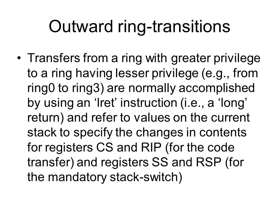 Outward ring-transitions Transfers from a ring with greater privilege to a ring having lesser privilege (e.g., from ring0 to ring3) are normally accomplished by using an ‘lret’ instruction (i.e., a ‘long’ return) and refer to values on the current stack to specify the changes in contents for registers CS and RIP (for the code transfer) and registers SS and RSP (for the mandatory stack-switch)