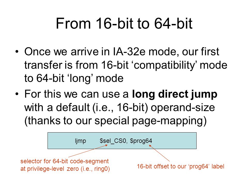 From 16-bit to 64-bit Once we arrive in IA-32e mode, our first transfer is from 16-bit ‘compatibility’ mode to 64-bit ‘long’ mode For this we can use a long direct jump with a default (i.e., 16-bit) operand-size (thanks to our special page-mapping) ljmp$sel_CS0, $prog64 selector for 64-bit code-segment at privilege-level zero (i.e., ring0) 16-bit offset to our ‘prog64’ label