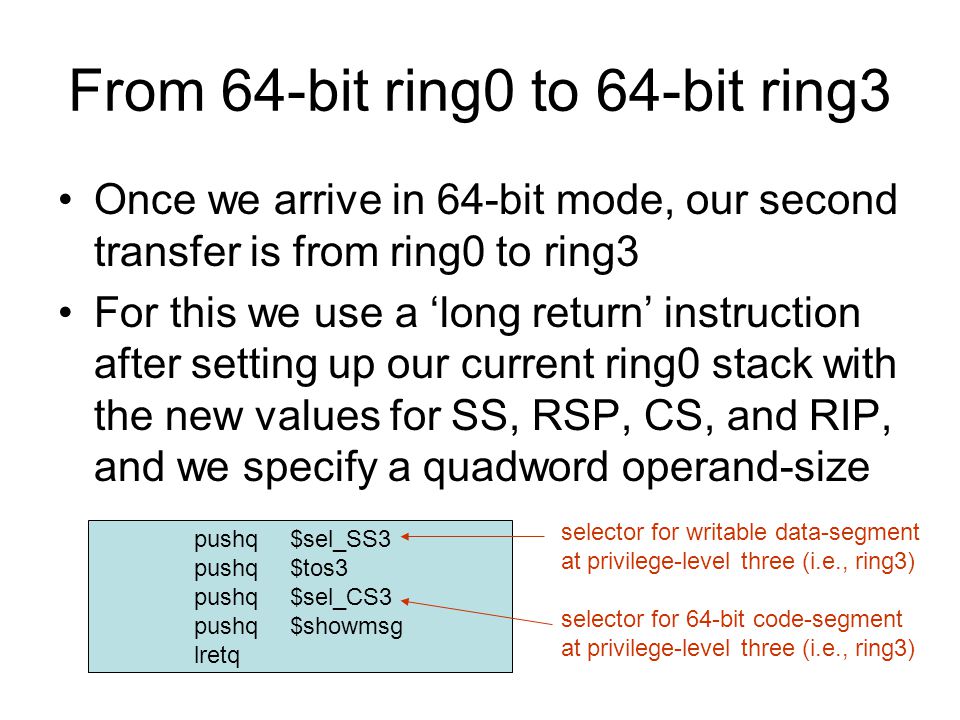 From 64-bit ring0 to 64-bit ring3 Once we arrive in 64-bit mode, our second transfer is from ring0 to ring3 For this we use a ‘long return’ instruction after setting up our current ring0 stack with the new values for SS, RSP, CS, and RIP, and we specify a quadword operand-size pushq$sel_SS3 pushq$tos3 pushq$sel_CS3 pushq$showmsg lretq selector for writable data-segment at privilege-level three (i.e., ring3) selector for 64-bit code-segment at privilege-level three (i.e., ring3)