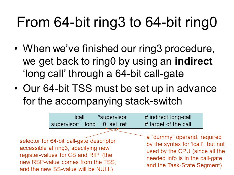 From 64-bit ring3 to 64-bit ring0 When we’ve finished our ring3 procedure, we get back to ring0 by using an indirect ‘long call’ through a 64-bit call-gate Our 64-bit TSS must be set up in advance for the accompanying stack-switch lcall*supervisor# indirect long-call supervisor:.long 0, sel_ret# target of the call selector for 64-bit call-gate descriptor accessible at ring3, specifying new register-values for CS and RIP (the new RSP-value comes from the TSS, and the new SS-value will be NULL) a dummy operand, required by the syntax for ‘lcall’, but not used by the CPU (since all the needed info is in the call-gate and the Task-State Segment)