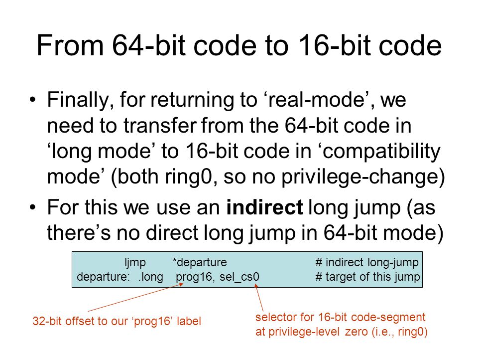 From 64-bit code to 16-bit code Finally, for returning to ‘real-mode’, we need to transfer from the 64-bit code in ‘long mode’ to 16-bit code in ‘compatibility mode’ (both ring0, so no privilege-change) For this we use an indirect long jump (as there’s no direct long jump in 64-bit mode) ljmp*departure# indirect long-jump departure:.long prog16, sel_cs0# target of this jump 32-bit offset to our ‘prog16’ label selector for 16-bit code-segment at privilege-level zero (i.e., ring0)