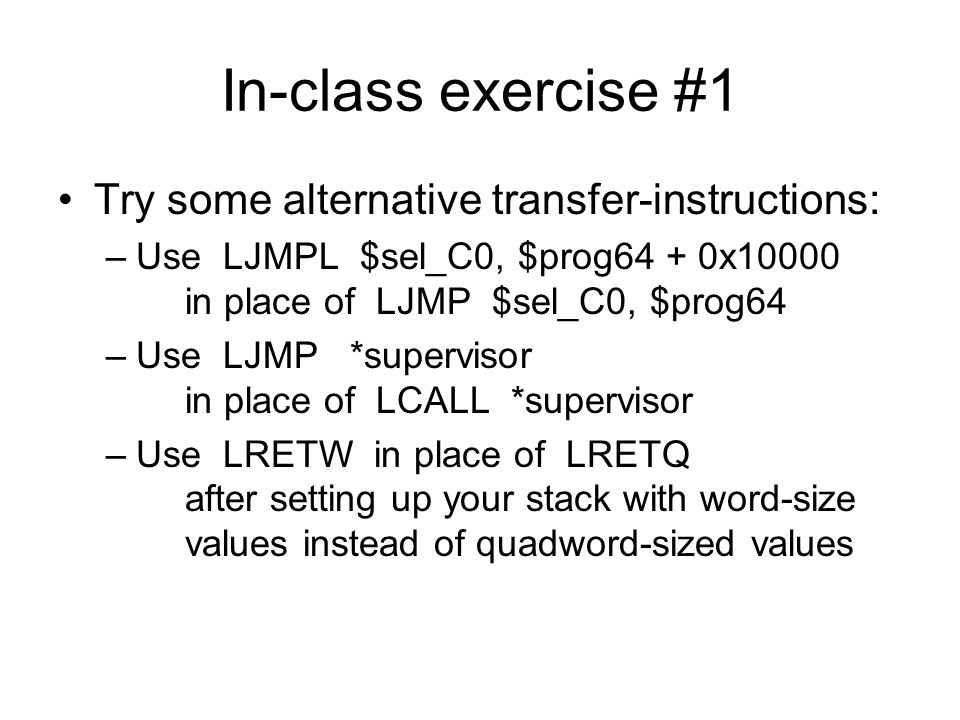 In-class exercise #1 Try some alternative transfer-instructions: –Use LJMPL $sel_C0, $prog64 + 0x10000 in place of LJMP $sel_C0, $prog64 –Use LJMP *supervisor in place of LCALL *supervisor –Use LRETW in place of LRETQ after setting up your stack with word-size values instead of quadword-sized values