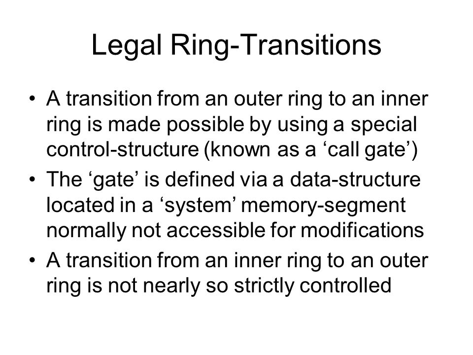 Legal Ring-Transitions A transition from an outer ring to an inner ring is made possible by using a special control-structure (known as a ‘call gate’) The ‘gate’ is defined via a data-structure located in a ‘system’ memory-segment normally not accessible for modifications A transition from an inner ring to an outer ring is not nearly so strictly controlled