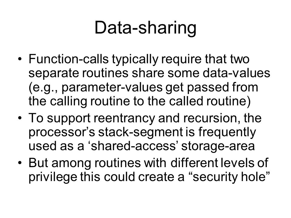 Data-sharing Function-calls typically require that two separate routines share some data-values (e.g., parameter-values get passed from the calling routine to the called routine) To support reentrancy and recursion, the processor’s stack-segment is frequently used as a ‘shared-access’ storage-area But among routines with different levels of privilege this could create a security hole
