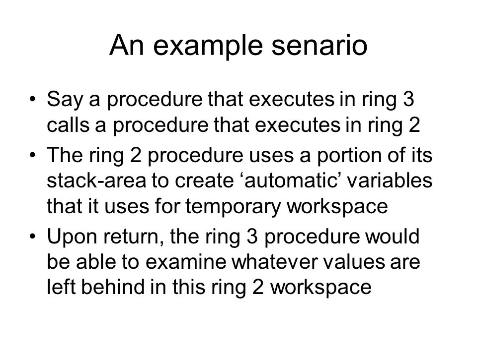 An example senario Say a procedure that executes in ring 3 calls a procedure that executes in ring 2 The ring 2 procedure uses a portion of its stack-area to create ‘automatic’ variables that it uses for temporary workspace Upon return, the ring 3 procedure would be able to examine whatever values are left behind in this ring 2 workspace