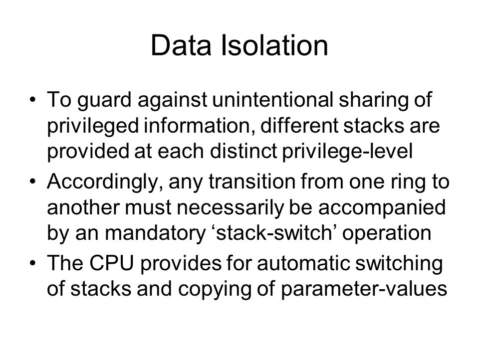 Data Isolation To guard against unintentional sharing of privileged information, different stacks are provided at each distinct privilege-level Accordingly, any transition from one ring to another must necessarily be accompanied by an mandatory ‘stack-switch’ operation The CPU provides for automatic switching of stacks and copying of parameter-values