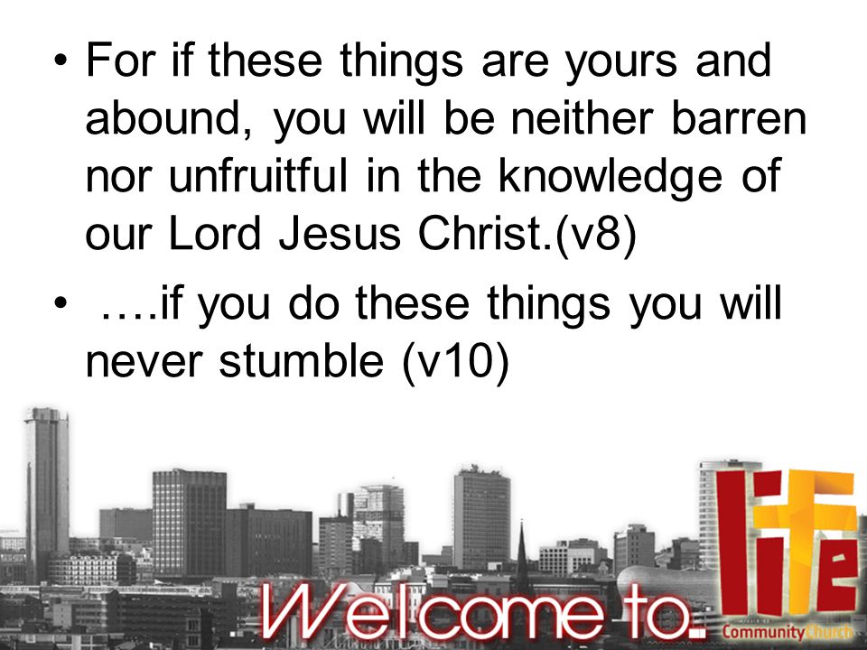 For if these things are yours and abound, you will be neither barren nor unfruitful in the knowledge of our Lord Jesus Christ.(v8) ….if you do these things you will never stumble (v10)