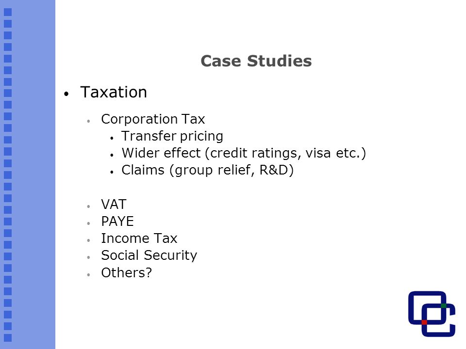 Case Studies Taxation Corporation Tax Transfer pricing Wider effect (credit ratings, visa etc.) Claims (group relief, R&D) VAT PAYE Income Tax Social Security Others