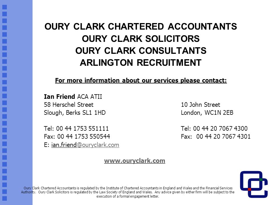 OURY CLARK CHARTERED ACCOUNTANTS OURY CLARK SOLICITORS OURY CLARK CONSULTANTS ARLINGTON RECRUITMENT For more information about our services please contact: Ian Friend ACA ATII 58 Herschel Street10 John Street Slough, Berks SL1 1HDLondon, WC1N 2EB Tel: Tel: Fax: Fax: E:   Oury Clark Chartered Accountants is regulated by the Institute of Chartered Accountants in England and Wales and the Financial Services Authority.