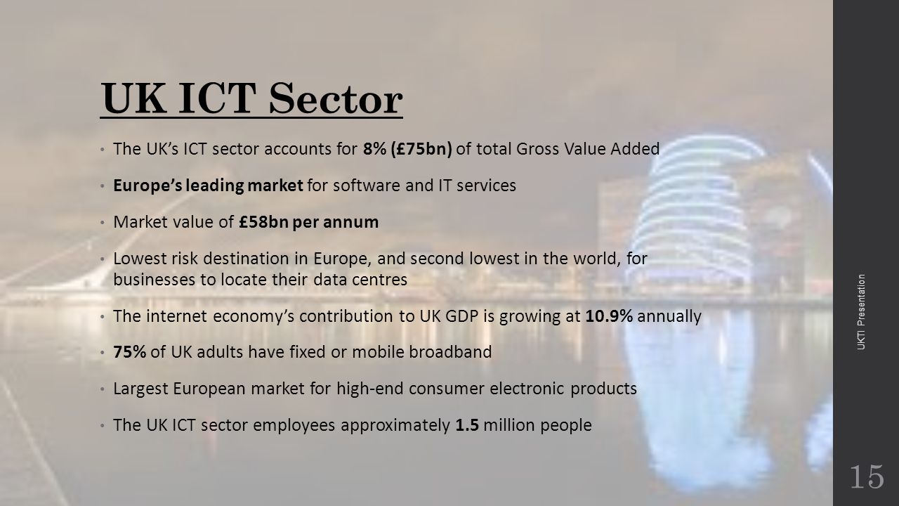 UK ICT Sector The UK’s ICT sector accounts for 8% (£75bn) of total Gross Value Added Europe’s leading market for software and IT services Market value of £58bn per annum Lowest risk destination in Europe, and second lowest in the world, for businesses to locate their data centres The internet economy’s contribution to UK GDP is growing at 10.9% annually 75% of UK adults have fixed or mobile broadband Largest European market for high-end consumer electronic products The UK ICT sector employees approximately 1.5 million people 15 UKTI Presentation