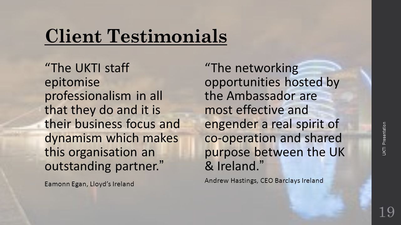 Client Testimonials The UKTI staff epitomise professionalism in all that they do and it is their business focus and dynamism which makes this organisation an outstanding partner. Eamonn Egan, Lloyd’s Ireland The networking opportunities hosted by the Ambassador are most effective and engender a real spirit of co-operation and shared purpose between the UK & Ireland.