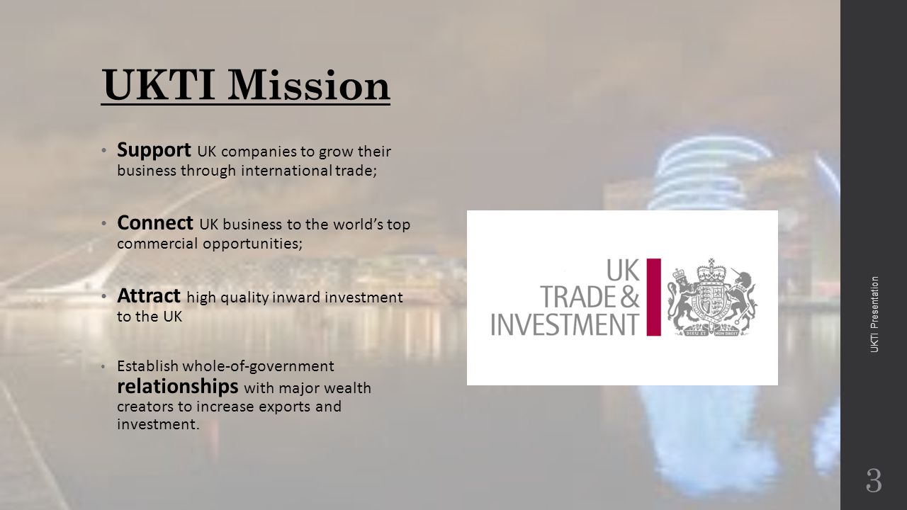 UKTI Mission Support UK companies to grow their business through international trade; Connect UK business to the world’s top commercial opportunities; Attract high quality inward investment to the UK Establish whole-of-government relationships with major wealth creators to increase exports and investment.