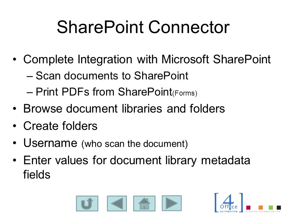 SharePoint Connector Complete Integration with Microsoft SharePoint –Scan documents to SharePoint –Print PDFs from SharePoint (Forms) Browse document libraries and folders Create folders Username (who scan the document) Enter values for document library metadata fields