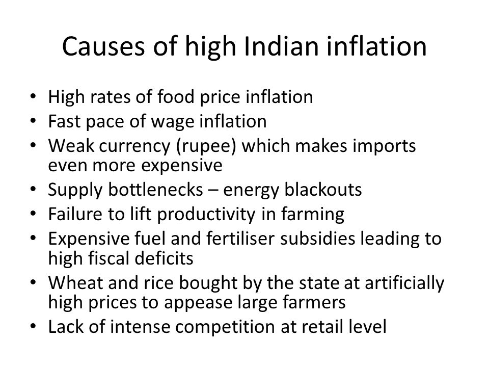 Causes of high Indian inflation High rates of food price inflation Fast pace of wage inflation Weak currency (rupee) which makes imports even more expensive Supply bottlenecks – energy blackouts Failure to lift productivity in farming Expensive fuel and fertiliser subsidies leading to high fiscal deficits Wheat and rice bought by the state at artificially high prices to appease large farmers Lack of intense competition at retail level