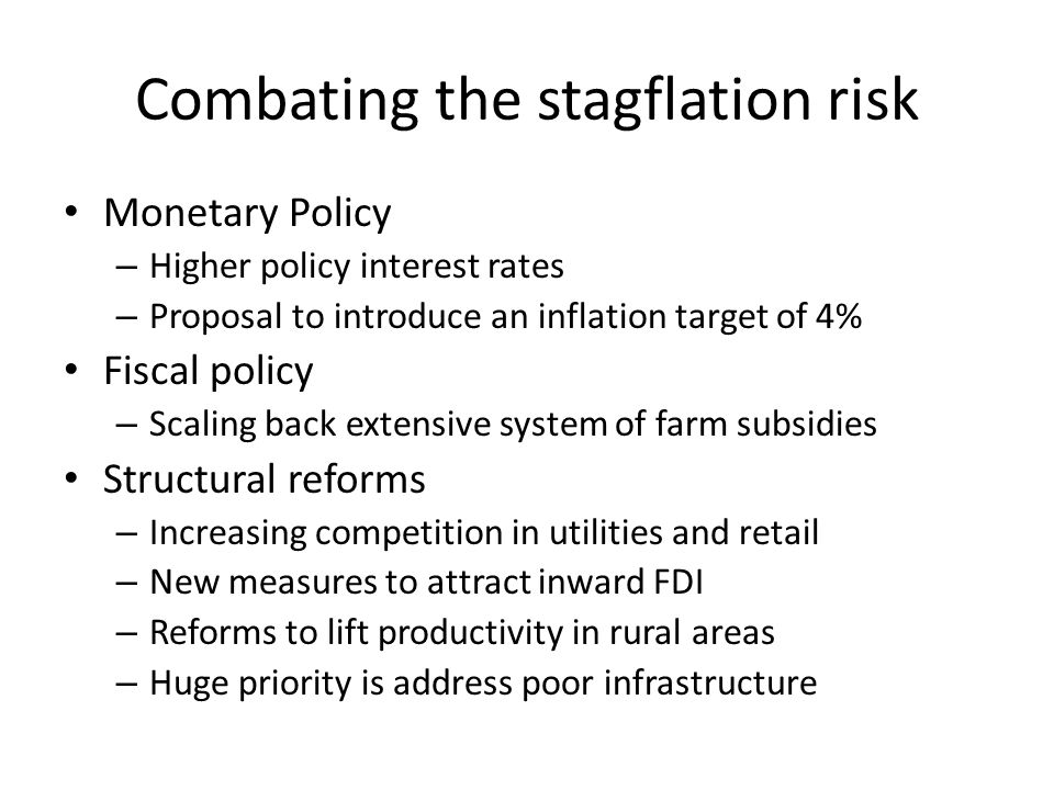 Combating the stagflation risk Monetary Policy – Higher policy interest rates – Proposal to introduce an inflation target of 4% Fiscal policy – Scaling back extensive system of farm subsidies Structural reforms – Increasing competition in utilities and retail – New measures to attract inward FDI – Reforms to lift productivity in rural areas – Huge priority is address poor infrastructure