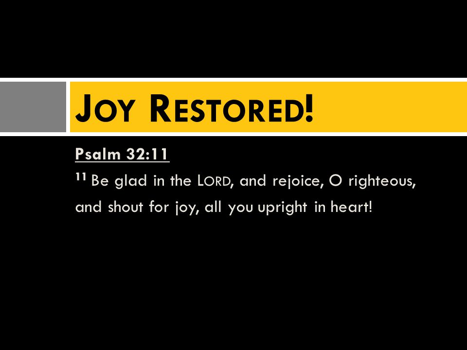 Psalm 32:11 11 Be glad in the L ORD, and rejoice, O righteous, and shout for joy, all you upright in heart.
