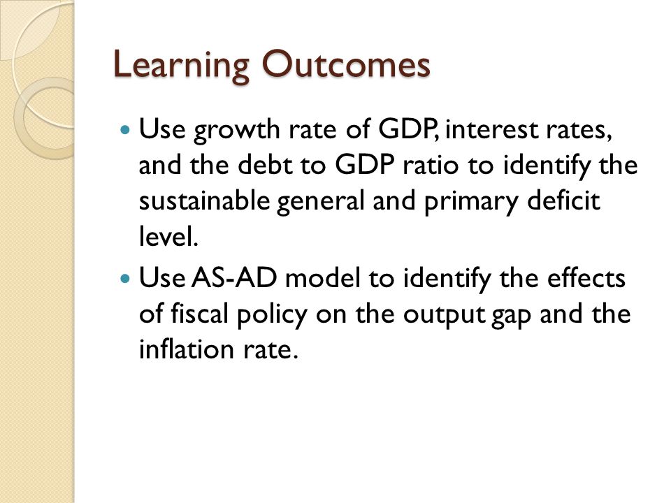 Learning Outcomes Use growth rate of GDP, interest rates, and the debt to GDP ratio to identify the sustainable general and primary deficit level.
